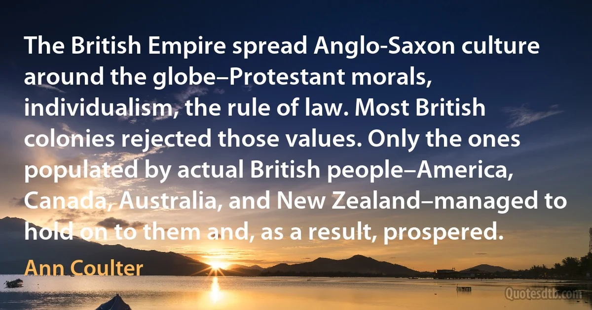 The British Empire spread Anglo-Saxon culture around the globe–Protestant morals, individualism, the rule of law. Most British colonies rejected those values. Only the ones populated by actual British people–America, Canada, Australia, and New Zealand–managed to hold on to them and, as a result, prospered. (Ann Coulter)