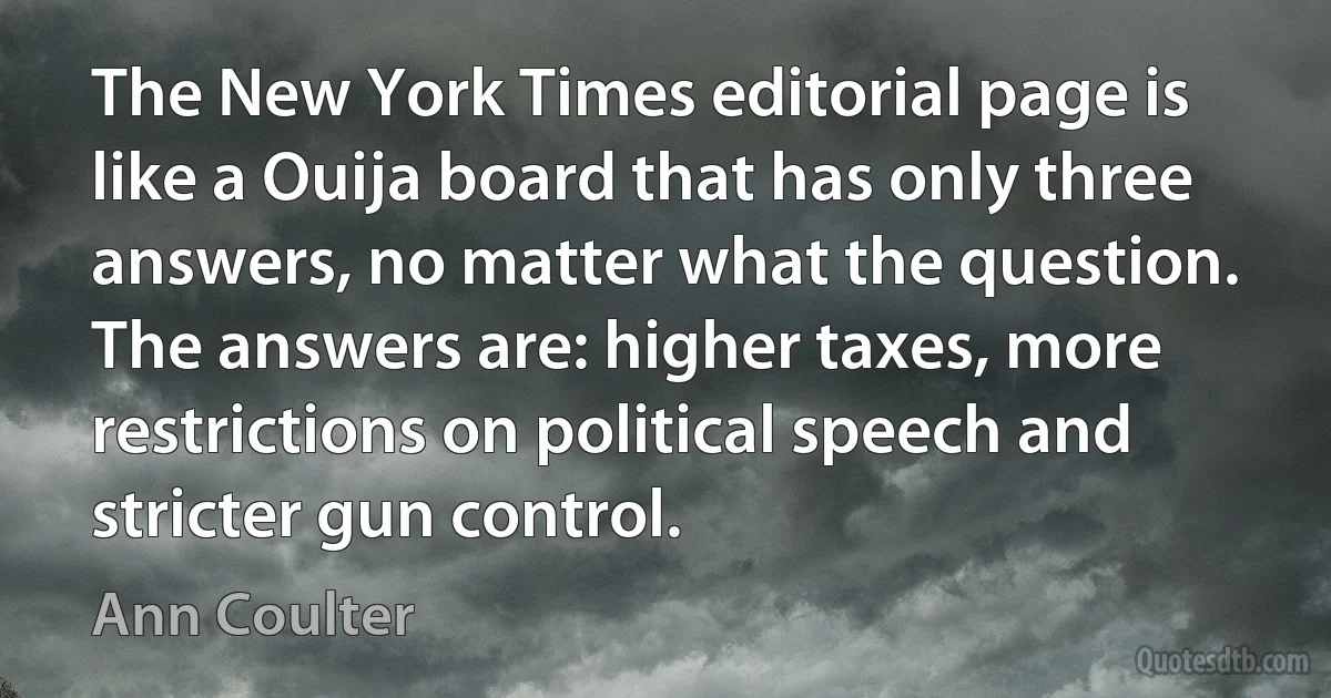 The New York Times editorial page is like a Ouija board that has only three answers, no matter what the question. The answers are: higher taxes, more restrictions on political speech and stricter gun control. (Ann Coulter)