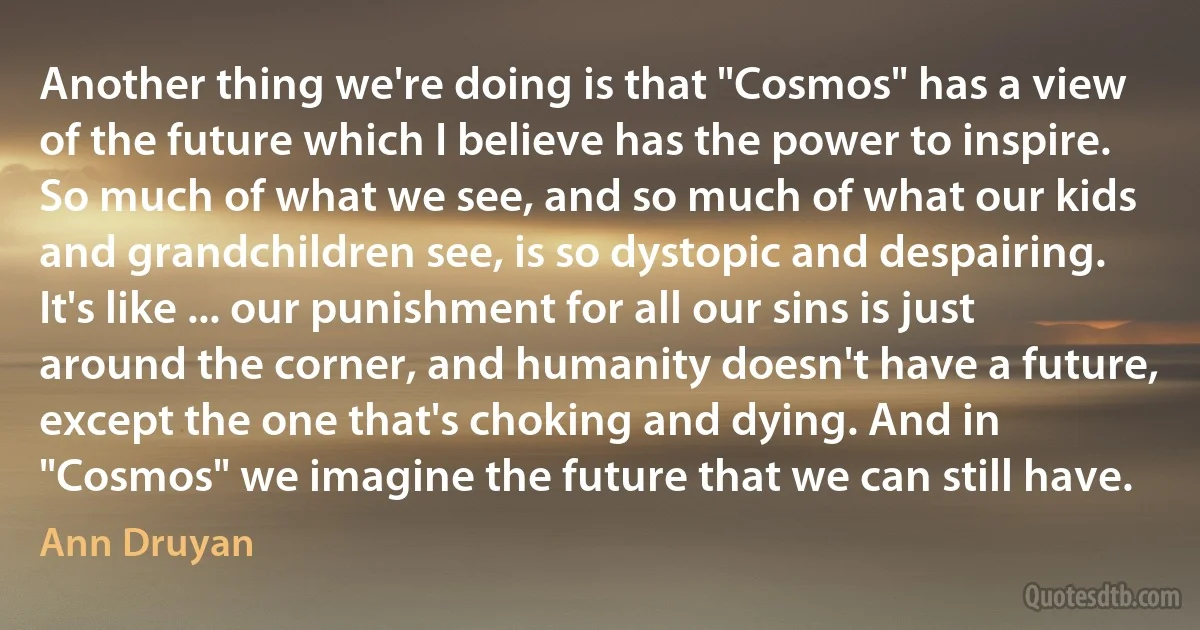 Another thing we're doing is that "Cosmos" has a view of the future which I believe has the power to inspire. So much of what we see, and so much of what our kids and grandchildren see, is so dystopic and despairing. It's like ... our punishment for all our sins is just around the corner, and humanity doesn't have a future, except the one that's choking and dying. And in "Cosmos" we imagine the future that we can still have. (Ann Druyan)