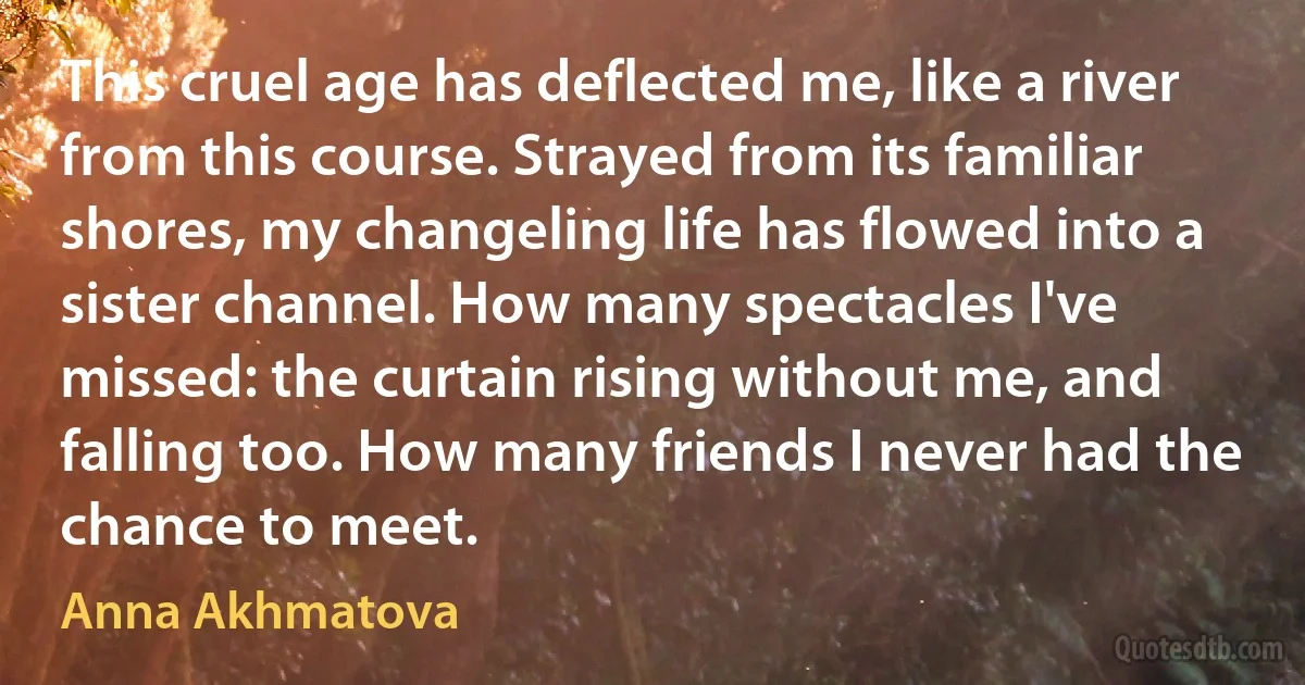 This cruel age has deflected me, like a river from this course. Strayed from its familiar shores, my changeling life has flowed into a sister channel. How many spectacles I've missed: the curtain rising without me, and falling too. How many friends I never had the chance to meet. (Anna Akhmatova)