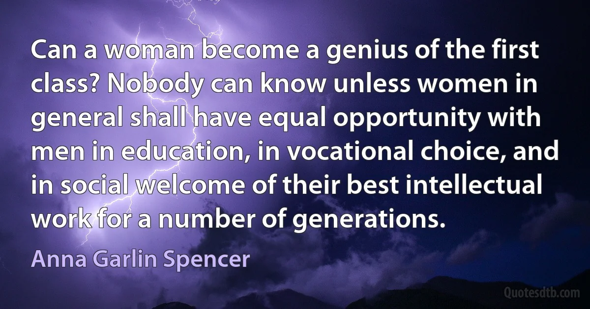 Can a woman become a genius of the first class? Nobody can know unless women in general shall have equal opportunity with men in education, in vocational choice, and in social welcome of their best intellectual work for a number of generations. (Anna Garlin Spencer)