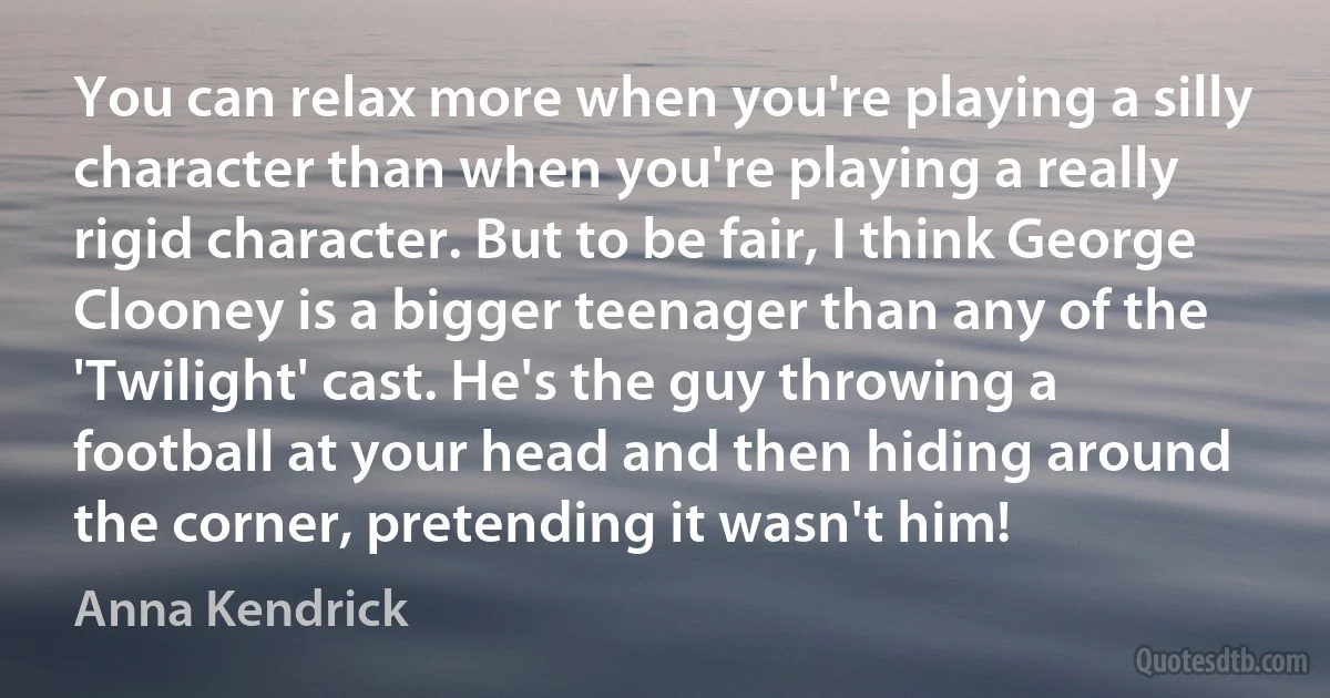 You can relax more when you're playing a silly character than when you're playing a really rigid character. But to be fair, I think George Clooney is a bigger teenager than any of the 'Twilight' cast. He's the guy throwing a football at your head and then hiding around the corner, pretending it wasn't him! (Anna Kendrick)