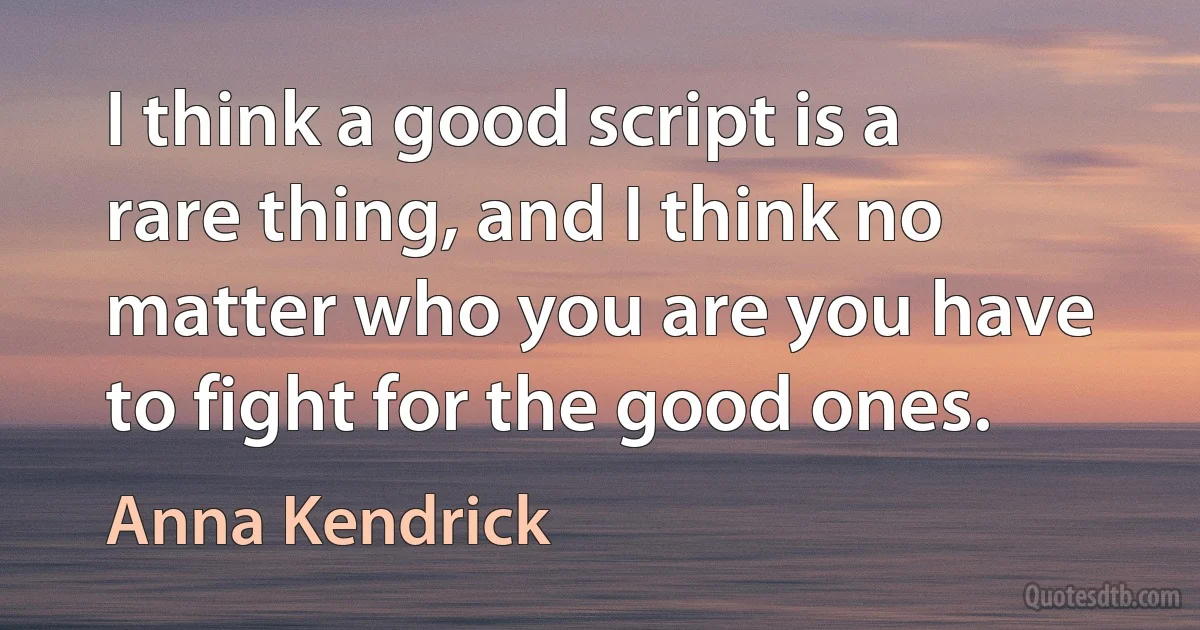 I think a good script is a rare thing, and I think no matter who you are you have to fight for the good ones. (Anna Kendrick)