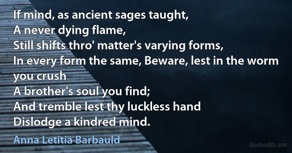 If mind, as ancient sages taught,
A never dying flame,
Still shifts thro' matter's varying forms,
In every form the same, Beware, lest in the worm you crush
A brother's soul you find;
And tremble lest thy luckless hand
Dislodge a kindred mind. (Anna Letitia Barbauld)