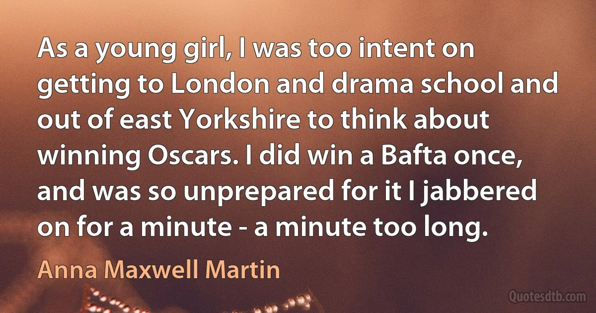 As a young girl, I was too intent on getting to London and drama school and out of east Yorkshire to think about winning Oscars. I did win a Bafta once, and was so unprepared for it I jabbered on for a minute - a minute too long. (Anna Maxwell Martin)