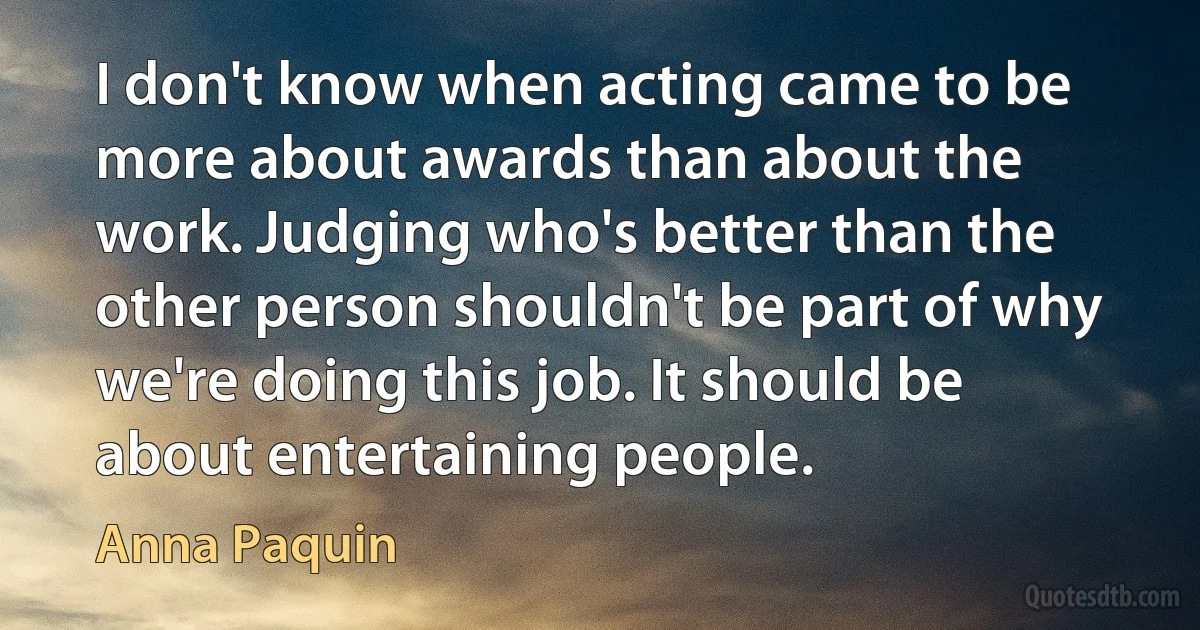 I don't know when acting came to be more about awards than about the work. Judging who's better than the other person shouldn't be part of why we're doing this job. It should be about entertaining people. (Anna Paquin)