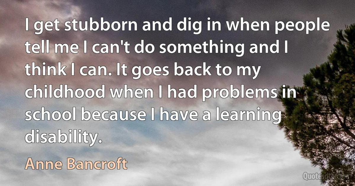 I get stubborn and dig in when people tell me I can't do something and I think I can. It goes back to my childhood when I had problems in school because I have a learning disability. (Anne Bancroft)