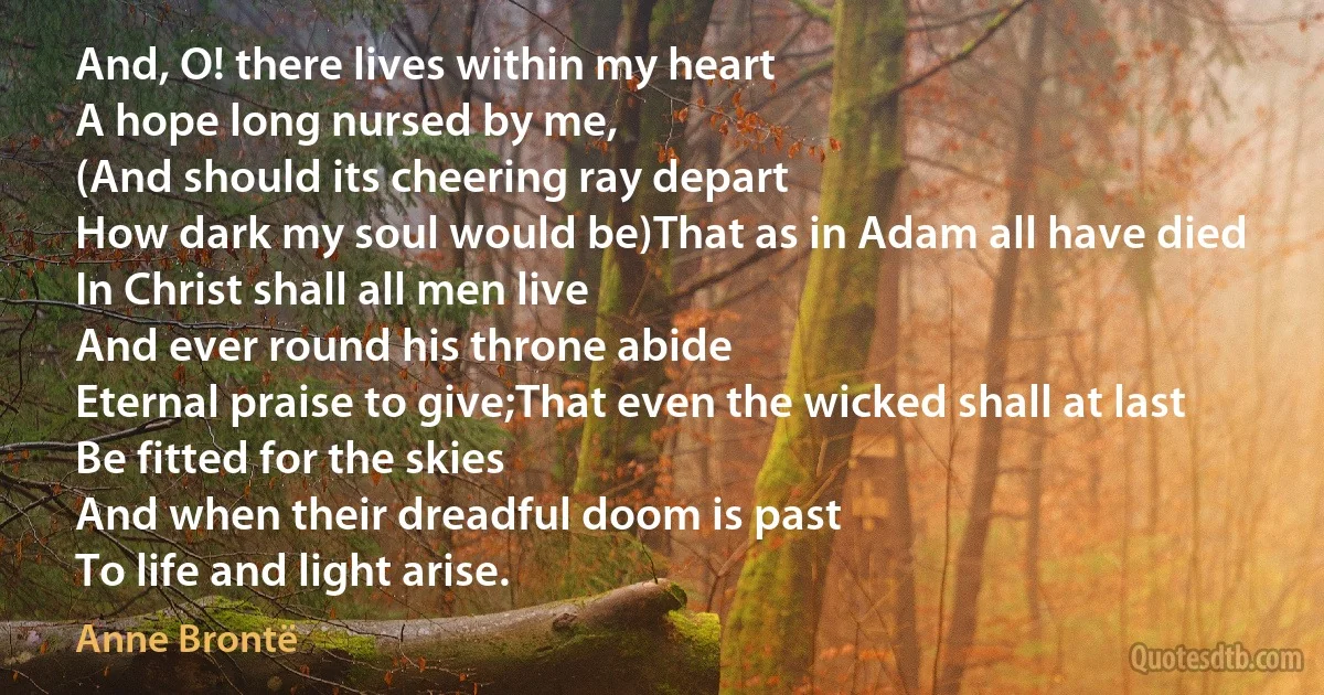 And, O! there lives within my heart
A hope long nursed by me,
(And should its cheering ray depart
How dark my soul would be)That as in Adam all have died
In Christ shall all men live
And ever round his throne abide
Eternal praise to give;That even the wicked shall at last
Be fitted for the skies
And when their dreadful doom is past
To life and light arise. (Anne Brontë)