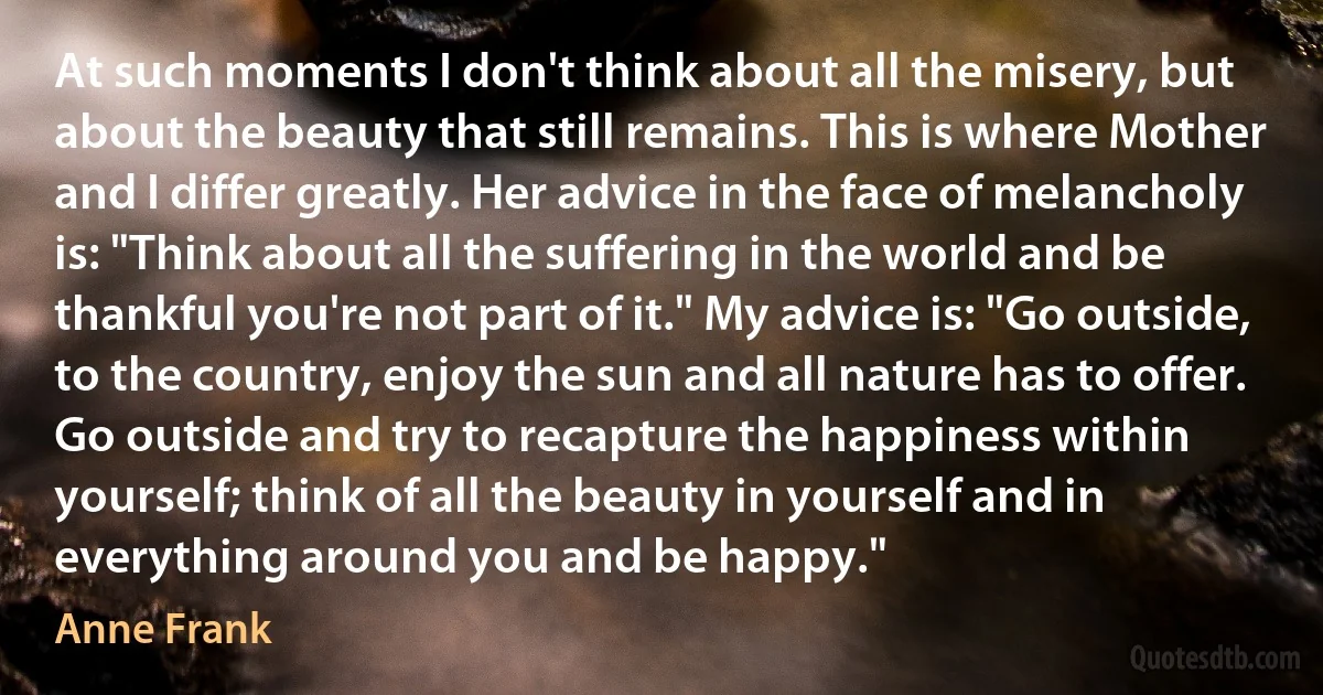 At such moments I don't think about all the misery, but about the beauty that still remains. This is where Mother and I differ greatly. Her advice in the face of melancholy is: "Think about all the suffering in the world and be thankful you're not part of it." My advice is: "Go outside, to the country, enjoy the sun and all nature has to offer. Go outside and try to recapture the happiness within yourself; think of all the beauty in yourself and in everything around you and be happy." (Anne Frank)
