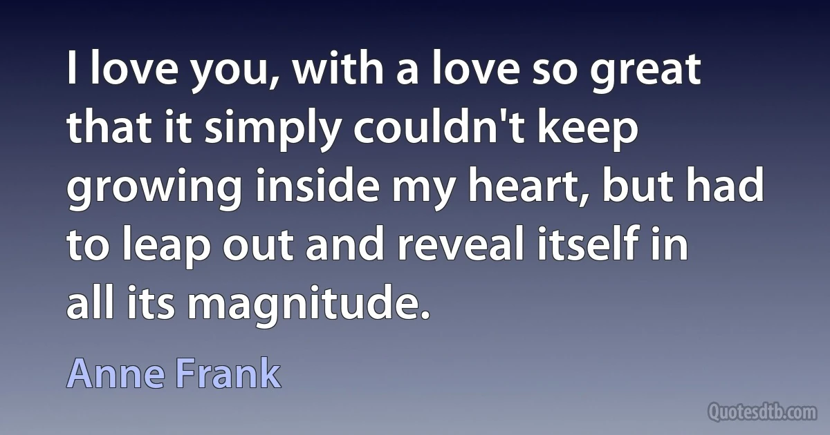 I love you, with a love so great that it simply couldn't keep growing inside my heart, but had to leap out and reveal itself in all its magnitude. (Anne Frank)