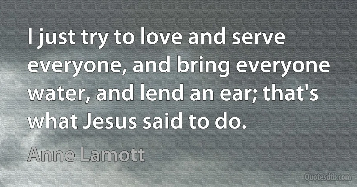 I just try to love and serve everyone, and bring everyone water, and lend an ear; that's what Jesus said to do. (Anne Lamott)