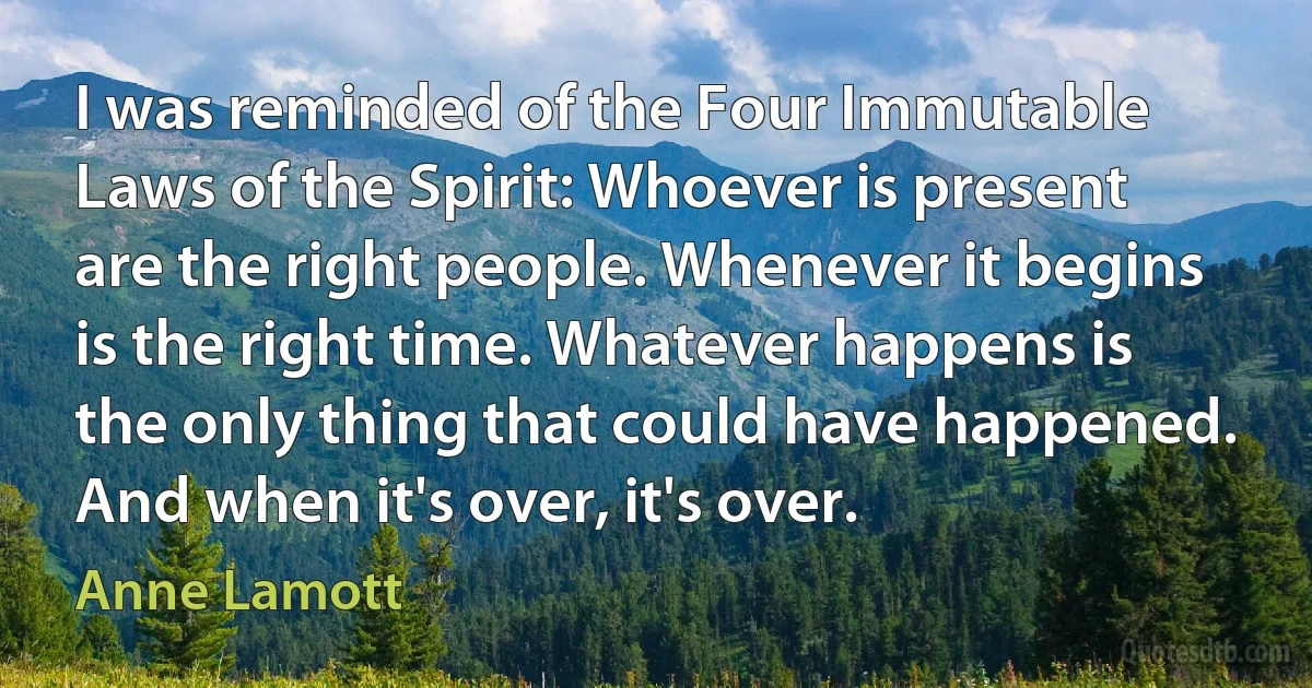 I was reminded of the Four Immutable Laws of the Spirit: Whoever is present are the right people. Whenever it begins is the right time. Whatever happens is the only thing that could have happened. And when it's over, it's over. (Anne Lamott)