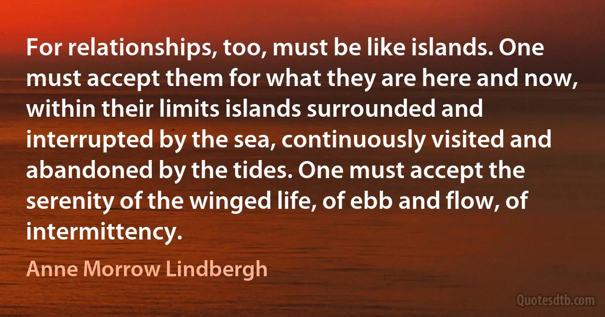 For relationships, too, must be like islands. One must accept them for what they are here and now, within their limits islands surrounded and interrupted by the sea, continuously visited and abandoned by the tides. One must accept the serenity of the winged life, of ebb and flow, of intermittency. (Anne Morrow Lindbergh)