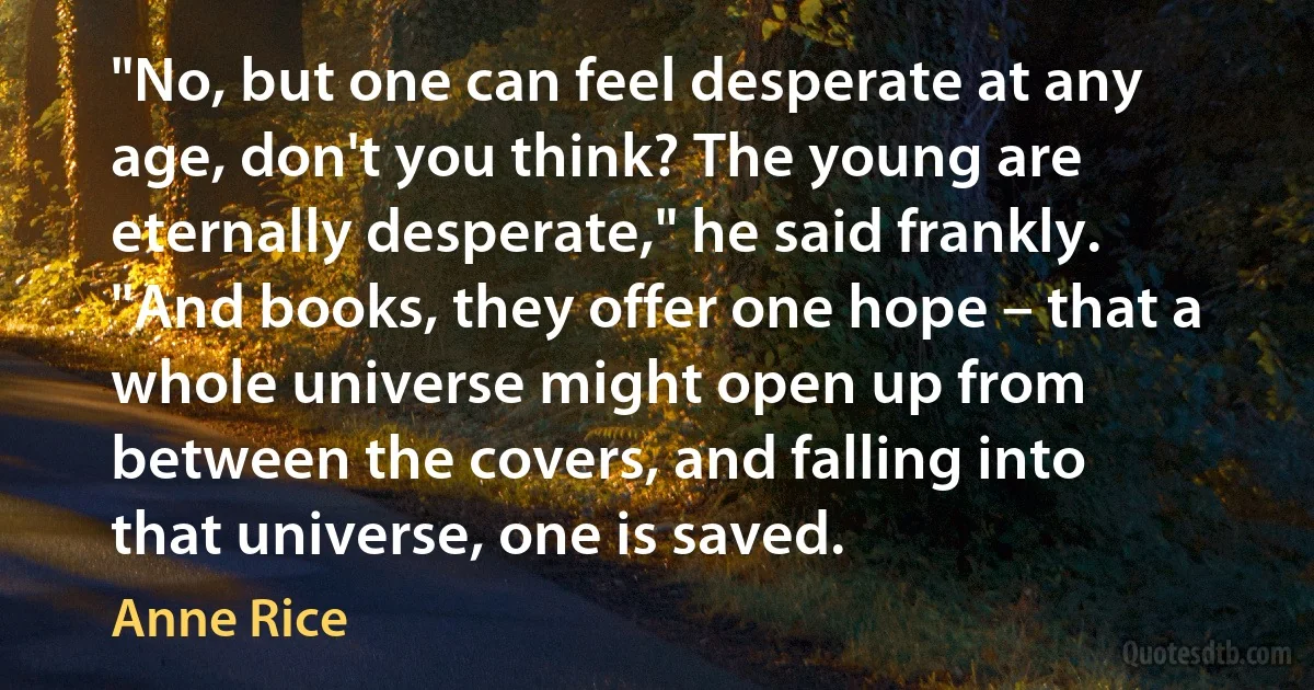 "No, but one can feel desperate at any age, don't you think? The young are eternally desperate," he said frankly. "And books, they offer one hope – that a whole universe might open up from between the covers, and falling into that universe, one is saved. (Anne Rice)