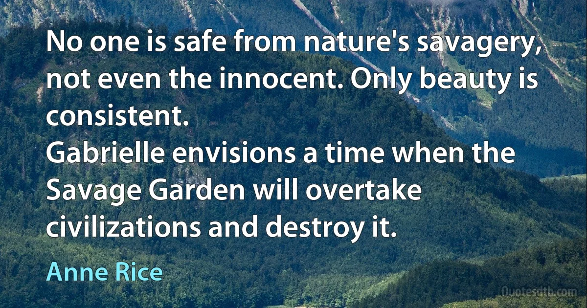 No one is safe from nature's savagery, not even the innocent. Only beauty is consistent.
Gabrielle envisions a time when the Savage Garden will overtake civilizations and destroy it. (Anne Rice)