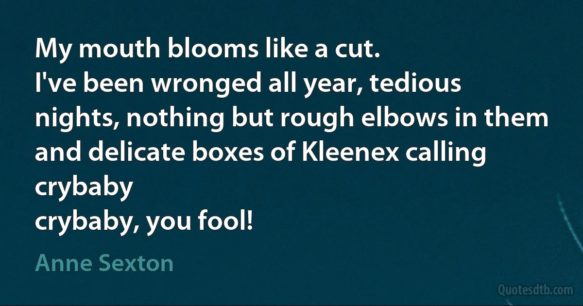 My mouth blooms like a cut.
I've been wronged all year, tedious
nights, nothing but rough elbows in them
and delicate boxes of Kleenex calling crybaby
crybaby, you fool! (Anne Sexton)