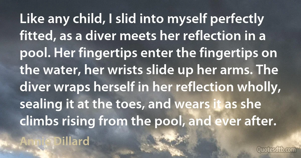 Like any child, I slid into myself perfectly fitted, as a diver meets her reflection in a pool. Her fingertips enter the fingertips on the water, her wrists slide up her arms. The diver wraps herself in her reflection wholly, sealing it at the toes, and wears it as she climbs rising from the pool, and ever after. (Annie Dillard)