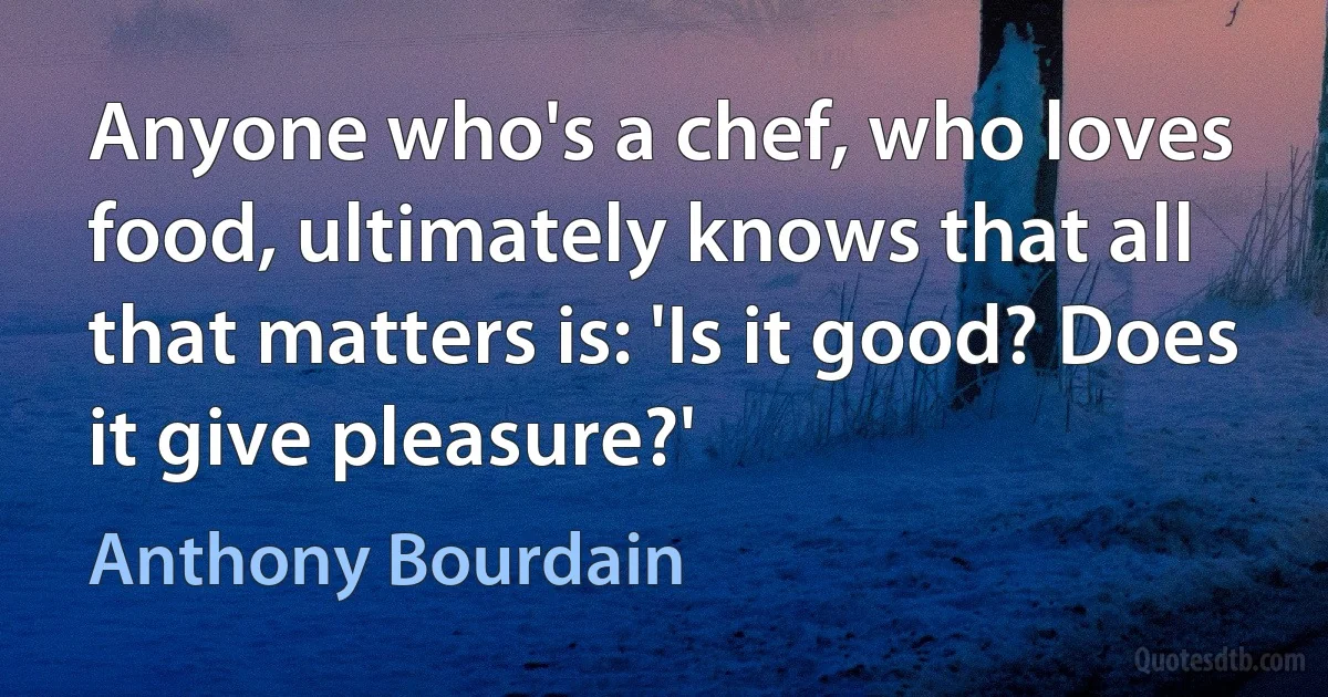 Anyone who's a chef, who loves food, ultimately knows that all that matters is: 'Is it good? Does it give pleasure?' (Anthony Bourdain)