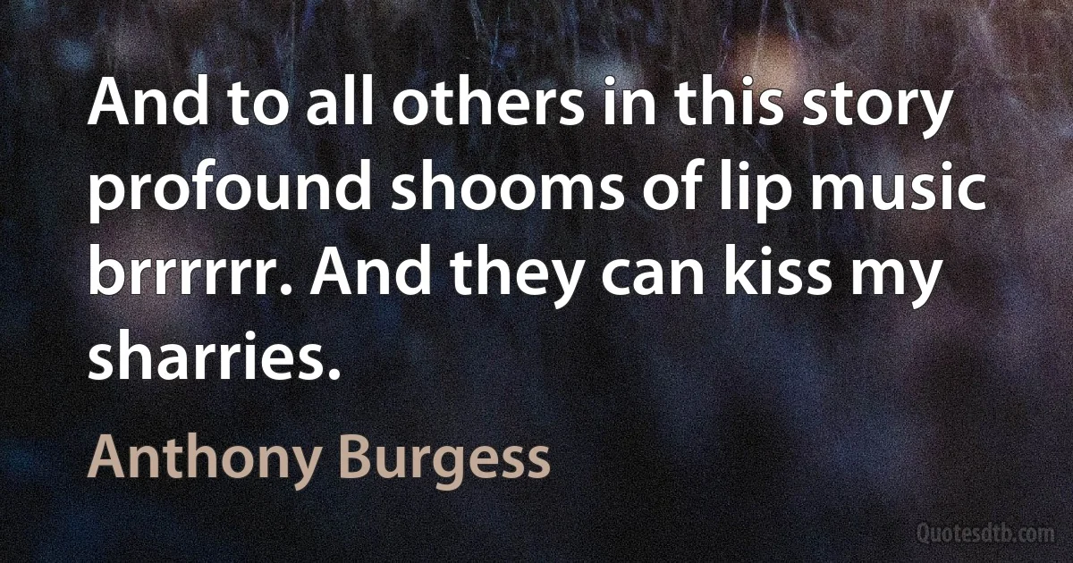 And to all others in this story profound shooms of lip music brrrrrr. And they can kiss my sharries. (Anthony Burgess)