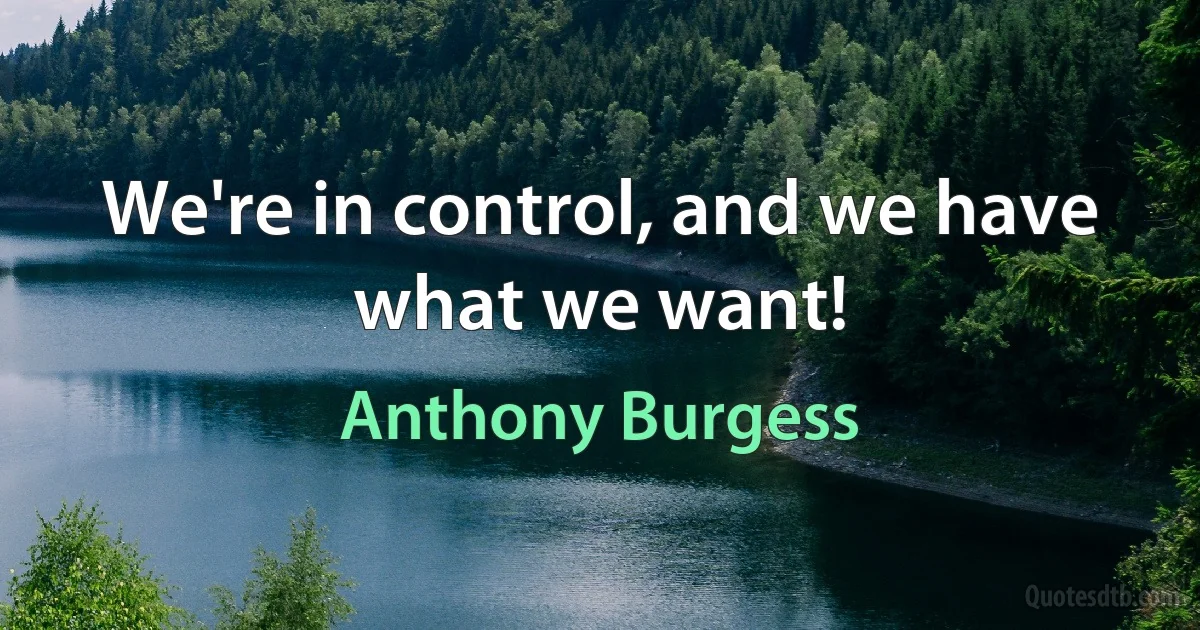 We're in control, and we have what we want! (Anthony Burgess)