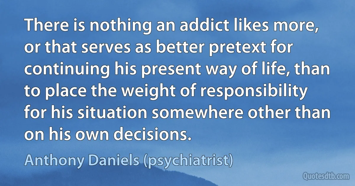 There is nothing an addict likes more, or that serves as better pretext for continuing his present way of life, than to place the weight of responsibility for his situation somewhere other than on his own decisions. (Anthony Daniels (psychiatrist))