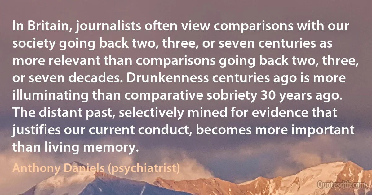 In Britain, journalists often view comparisons with our society going back two, three, or seven centuries as more relevant than comparisons going back two, three, or seven decades. Drunkenness centuries ago is more illuminating than comparative sobriety 30 years ago. The distant past, selectively mined for evidence that justifies our current conduct, becomes more important than living memory. (Anthony Daniels (psychiatrist))