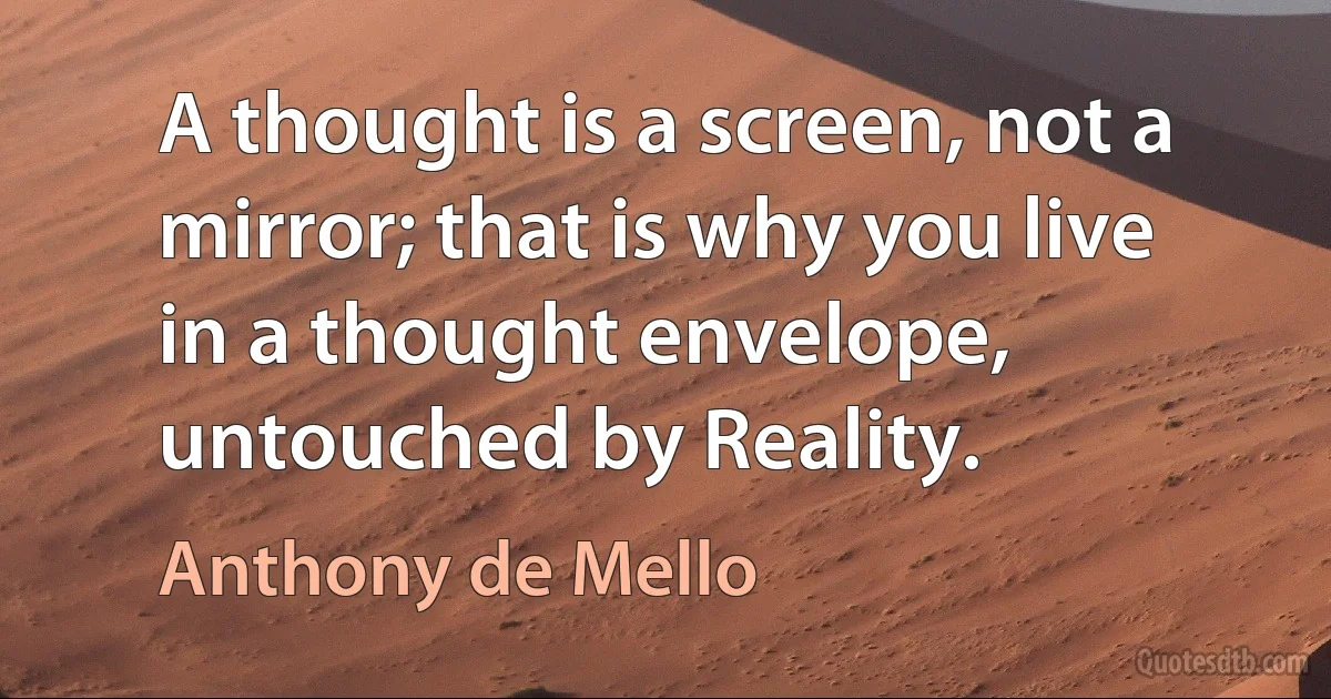 A thought is a screen, not a mirror; that is why you live in a thought envelope, untouched by Reality. (Anthony de Mello)