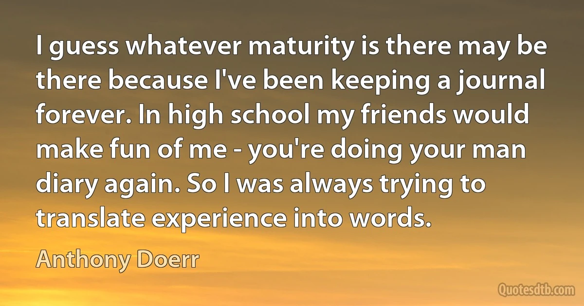 I guess whatever maturity is there may be there because I've been keeping a journal forever. In high school my friends would make fun of me - you're doing your man diary again. So I was always trying to translate experience into words. (Anthony Doerr)