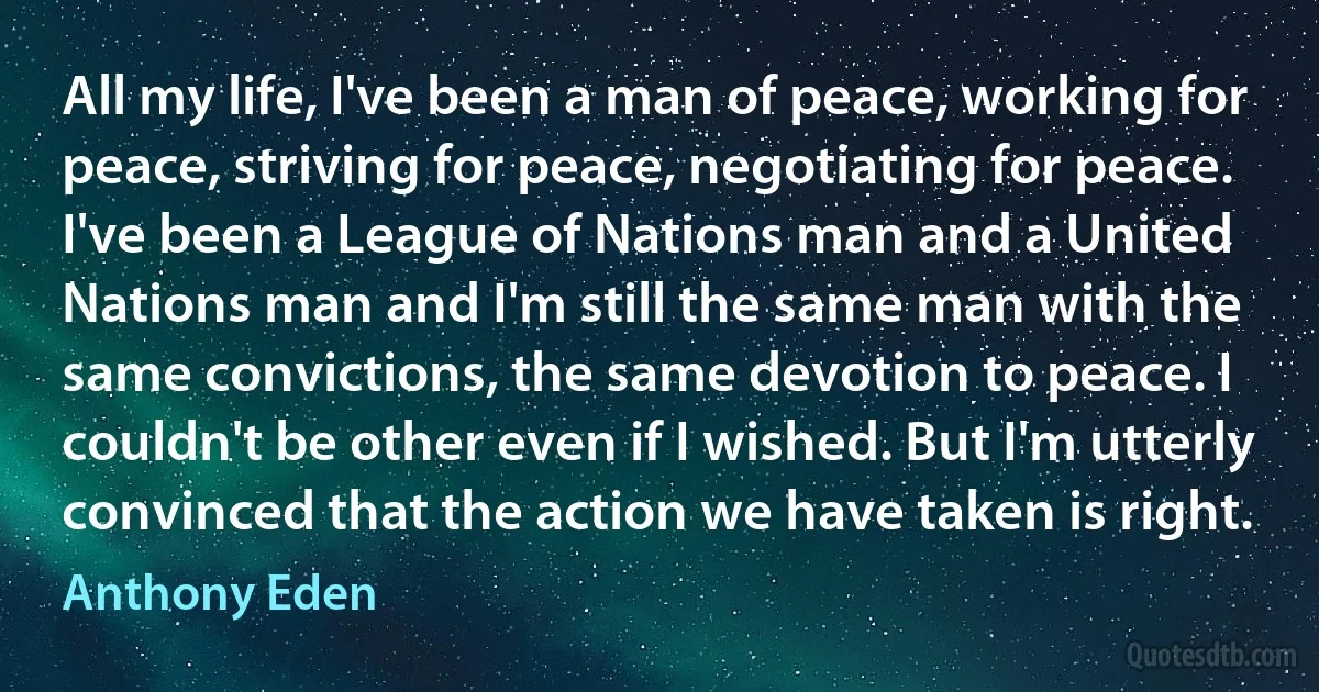 All my life, I've been a man of peace, working for peace, striving for peace, negotiating for peace. I've been a League of Nations man and a United Nations man and I'm still the same man with the same convictions, the same devotion to peace. I couldn't be other even if I wished. But I'm utterly convinced that the action we have taken is right. (Anthony Eden)