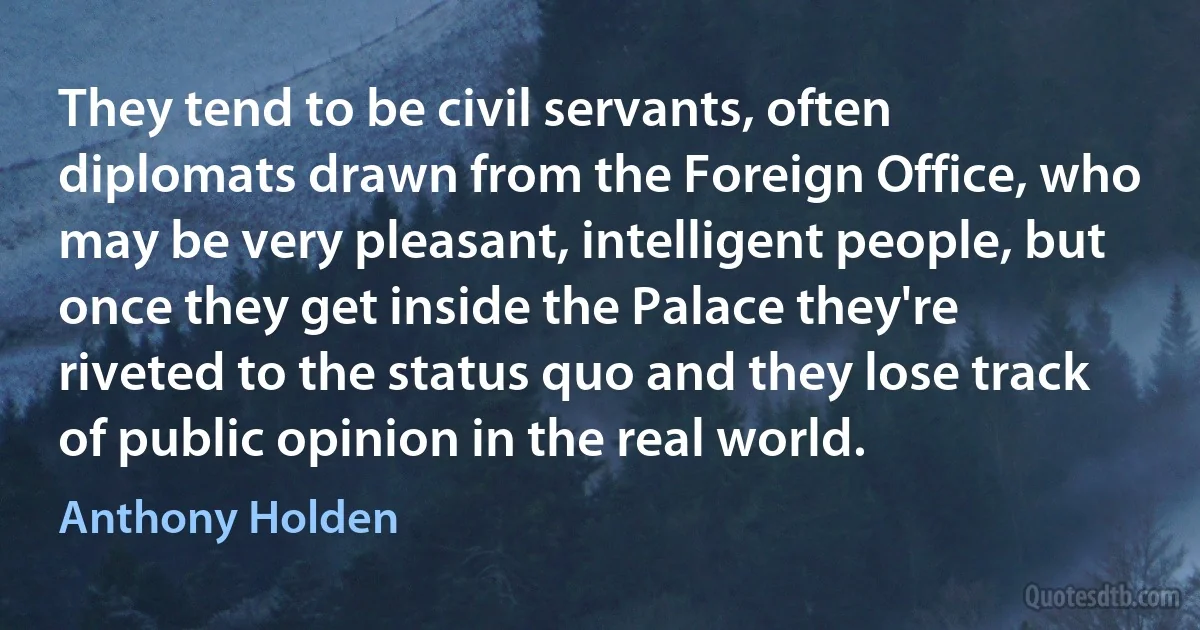 They tend to be civil servants, often diplomats drawn from the Foreign Office, who may be very pleasant, intelligent people, but once they get inside the Palace they're riveted to the status quo and they lose track of public opinion in the real world. (Anthony Holden)