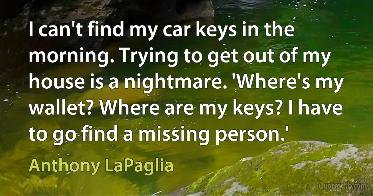 I can't find my car keys in the morning. Trying to get out of my house is a nightmare. 'Where's my wallet? Where are my keys? I have to go find a missing person.' (Anthony LaPaglia)