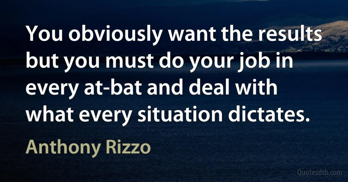 You obviously want the results but you must do your job in every at-bat and deal with what every situation dictates. (Anthony Rizzo)