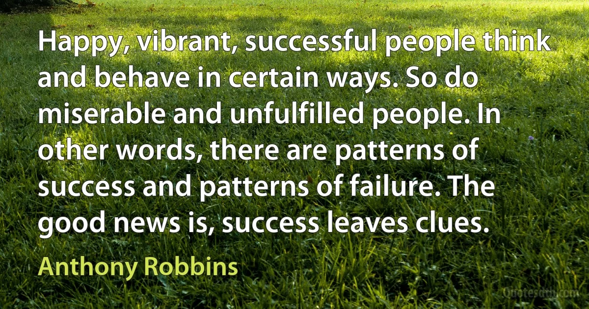 Happy, vibrant, successful people think and behave in certain ways. So do miserable and unfulfilled people. In other words, there are patterns of success and patterns of failure. The good news is, success leaves clues. (Anthony Robbins)