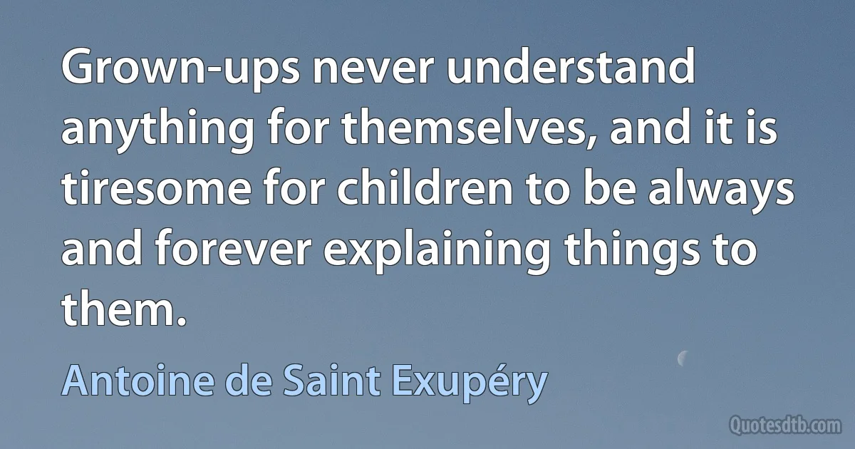 Grown-ups never understand anything for themselves, and it is tiresome for children to be always and forever explaining things to them. (Antoine de Saint Exupéry)