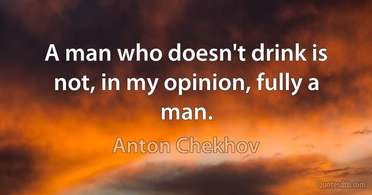 A man who doesn't drink is not, in my opinion, fully a man. (Anton Chekhov)