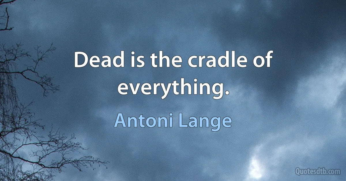 Dead is the cradle of everything. (Antoni Lange)