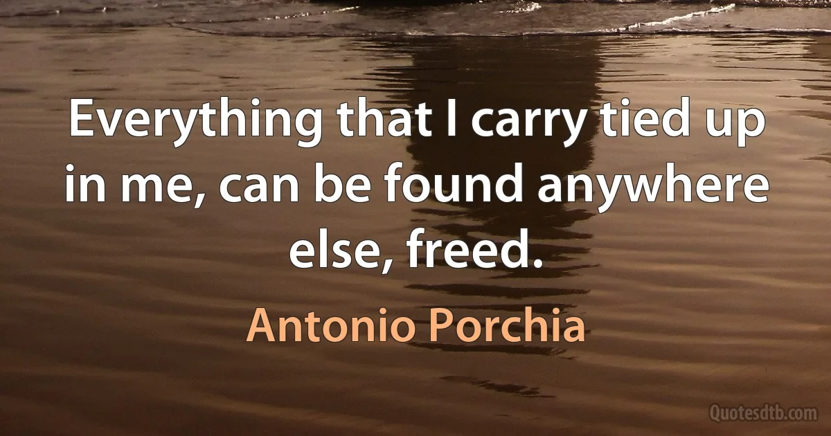 Everything that I carry tied up in me, can be found anywhere else, freed. (Antonio Porchia)