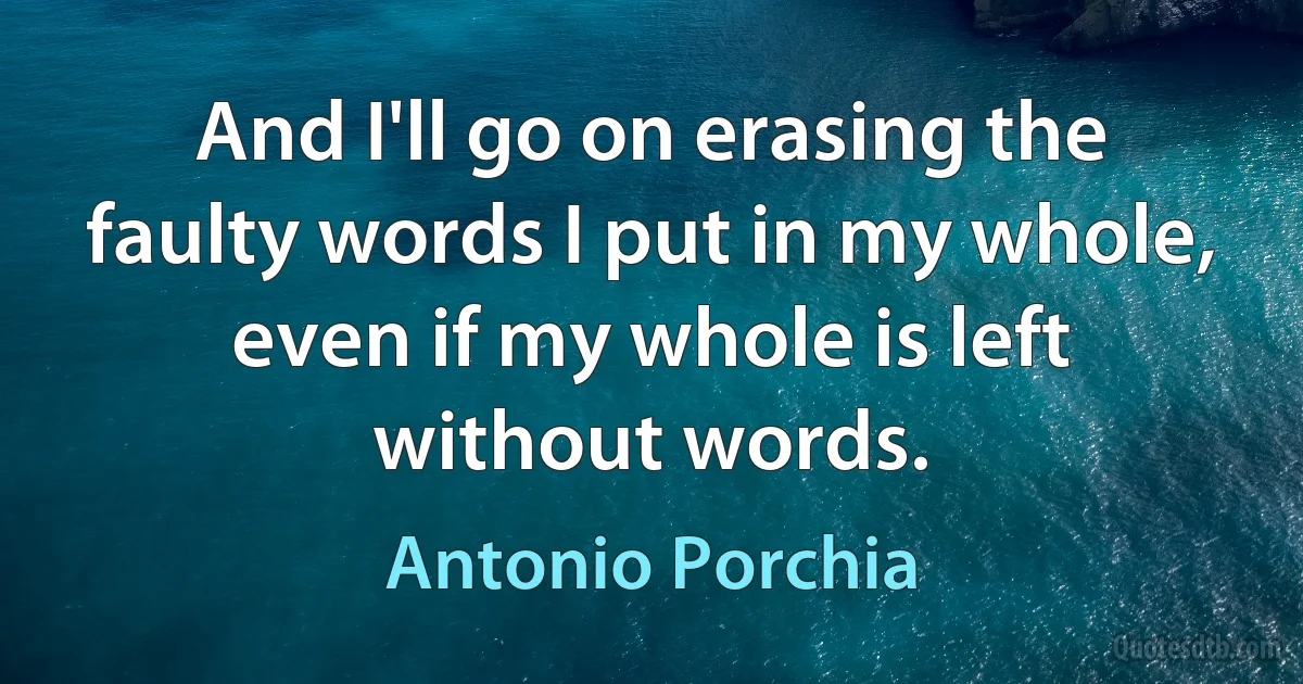 And I'll go on erasing the faulty words I put in my whole, even if my whole is left without words. (Antonio Porchia)