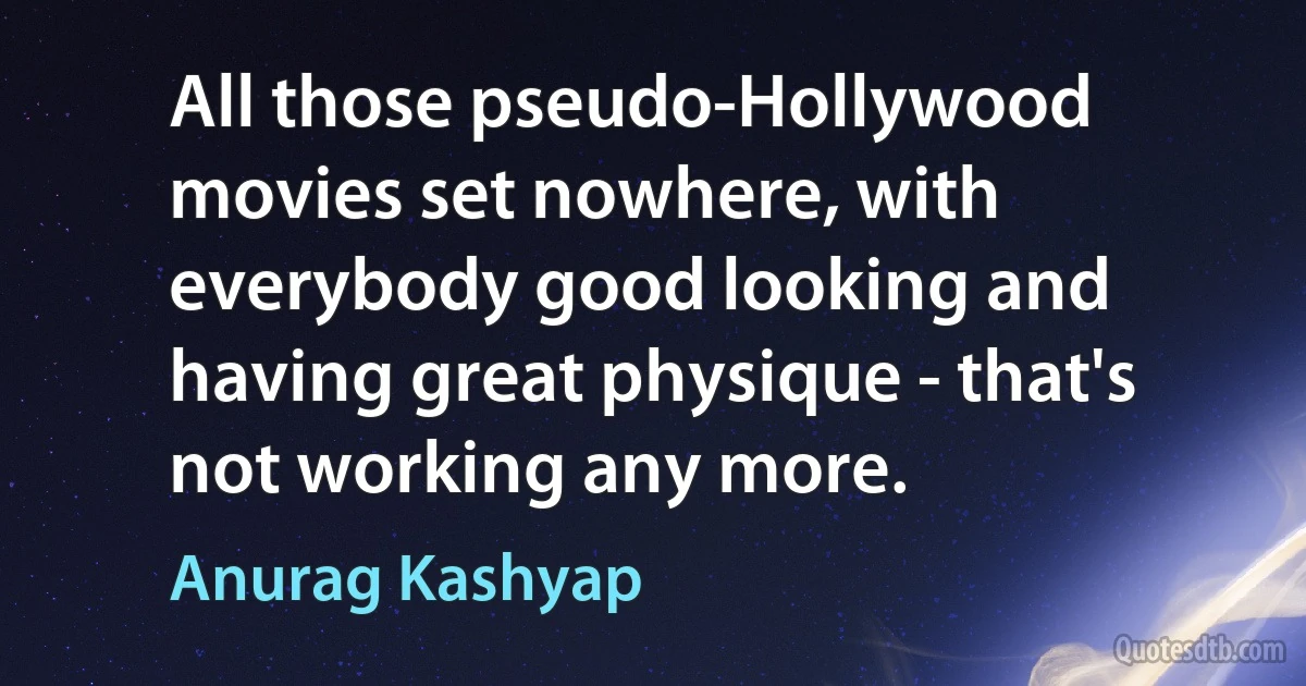 All those pseudo-Hollywood movies set nowhere, with everybody good looking and having great physique - that's not working any more. (Anurag Kashyap)