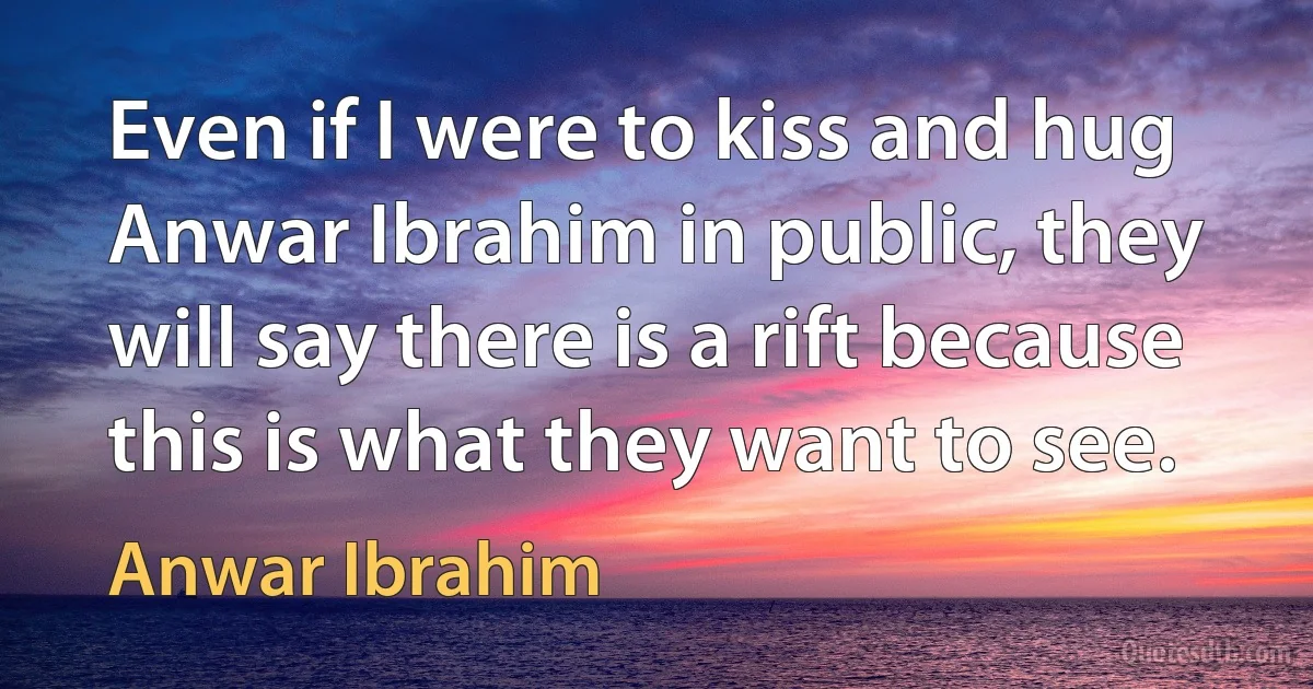 Even if I were to kiss and hug Anwar Ibrahim in public, they will say there is a rift because this is what they want to see. (Anwar Ibrahim)