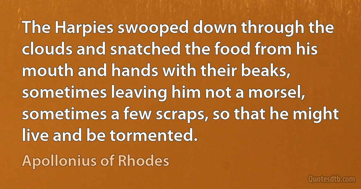 The Harpies swooped down through the clouds and snatched the food from his mouth and hands with their beaks, sometimes leaving him not a morsel, sometimes a few scraps, so that he might live and be tormented. (Apollonius of Rhodes)