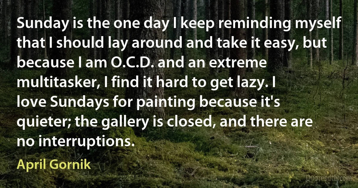 Sunday is the one day I keep reminding myself that I should lay around and take it easy, but because I am O.C.D. and an extreme multitasker, I find it hard to get lazy. I love Sundays for painting because it's quieter; the gallery is closed, and there are no interruptions. (April Gornik)