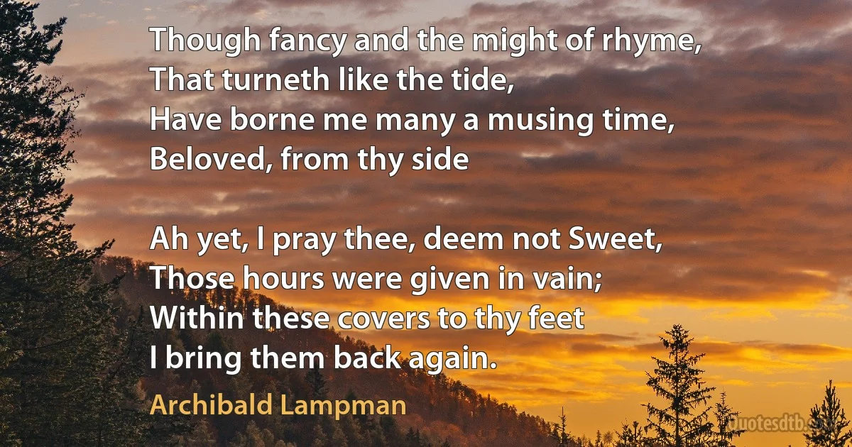 Though fancy and the might of rhyme,
That turneth like the tide,
Have borne me many a musing time,
Beloved, from thy side

Ah yet, I pray thee, deem not Sweet,
Those hours were given in vain;
Within these covers to thy feet
I bring them back again. (Archibald Lampman)