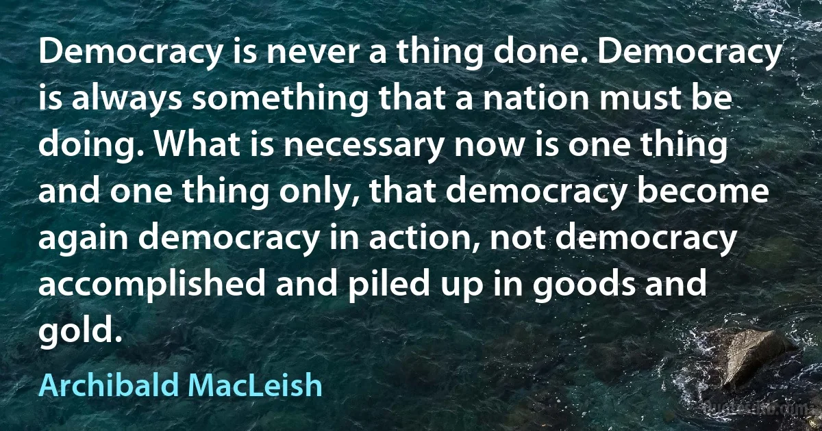 Democracy is never a thing done. Democracy is always something that a nation must be doing. What is necessary now is one thing and one thing only, that democracy become again democracy in action, not democracy accomplished and piled up in goods and gold. (Archibald MacLeish)