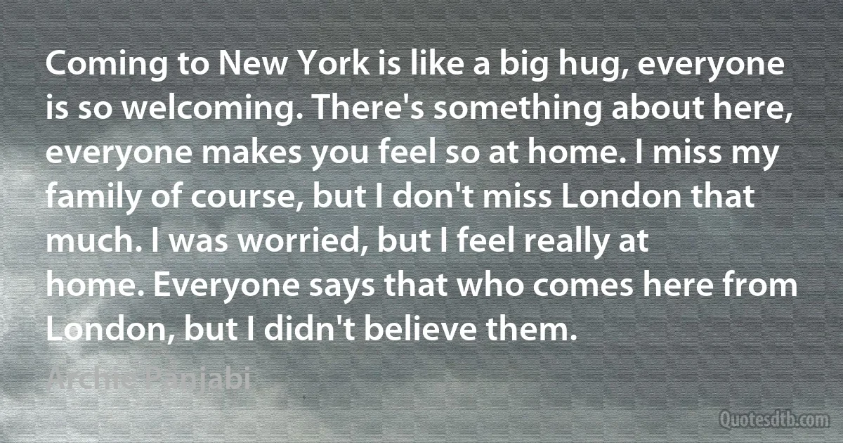 Coming to New York is like a big hug, everyone is so welcoming. There's something about here, everyone makes you feel so at home. I miss my family of course, but I don't miss London that much. I was worried, but I feel really at home. Everyone says that who comes here from London, but I didn't believe them. (Archie Panjabi)