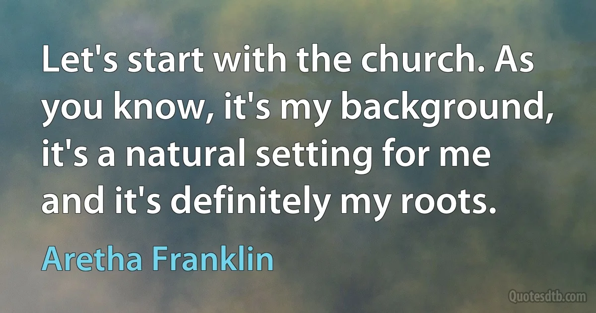 Let's start with the church. As you know, it's my background, it's a natural setting for me and it's definitely my roots. (Aretha Franklin)