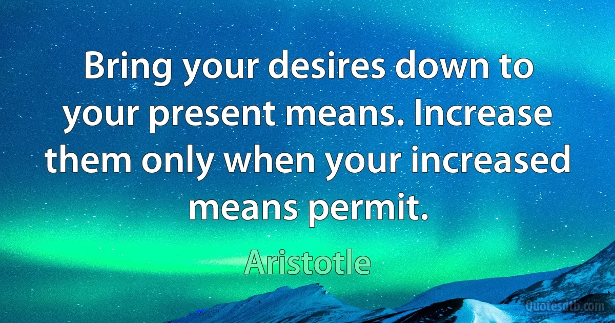 Bring your desires down to your present means. Increase them only when your increased means permit. (Aristotle)