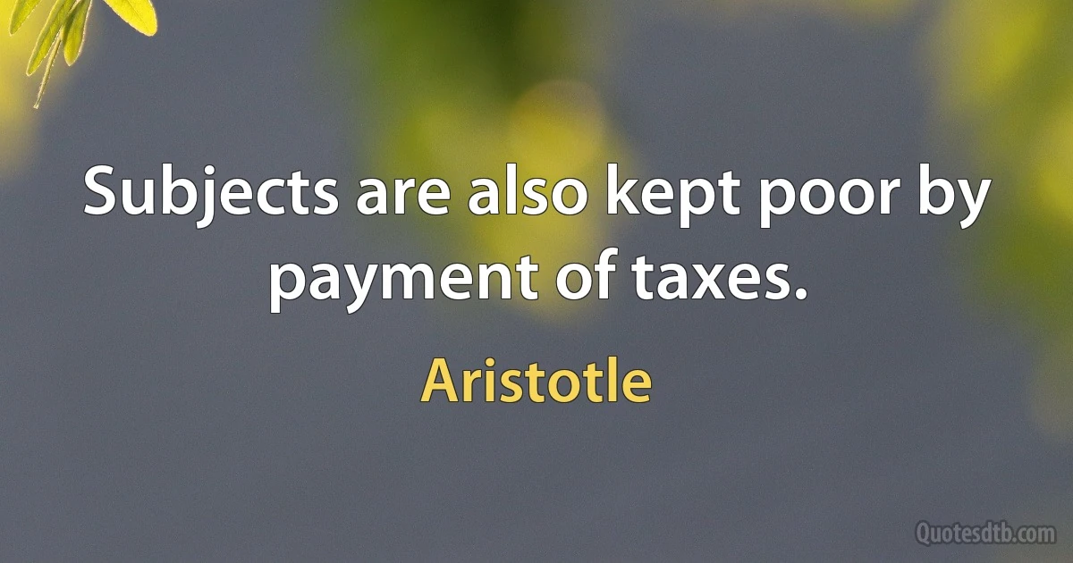 Subjects are also kept poor by payment of taxes. (Aristotle)