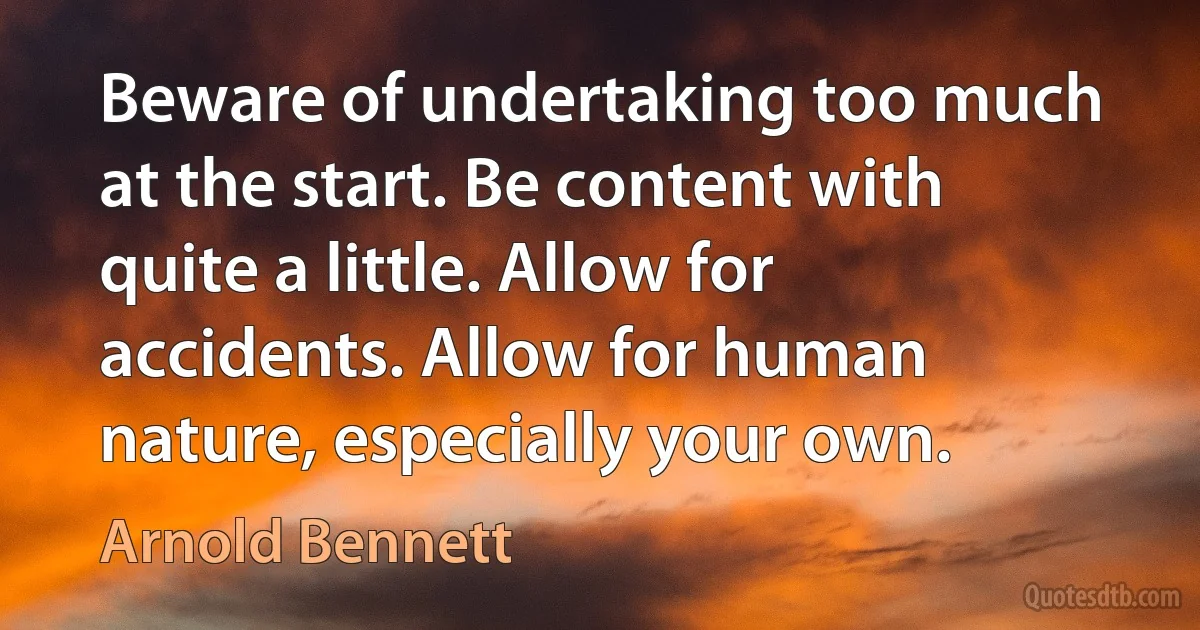 Beware of undertaking too much at the start. Be content with quite a little. Allow for accidents. Allow for human nature, especially your own. (Arnold Bennett)