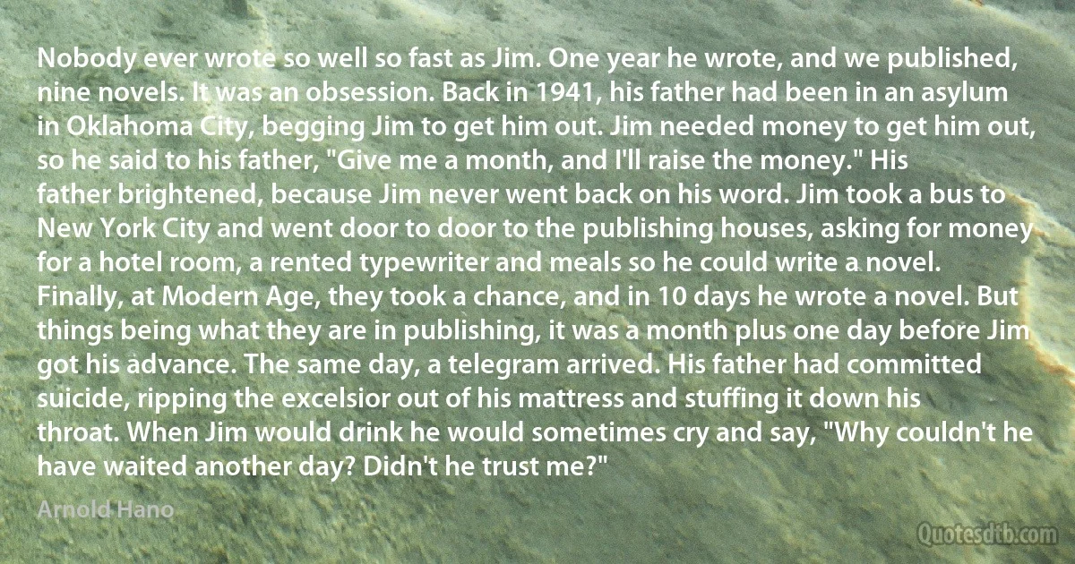 Nobody ever wrote so well so fast as Jim. One year he wrote, and we published, nine novels. It was an obsession. Back in 1941, his father had been in an asylum in Oklahoma City, begging Jim to get him out. Jim needed money to get him out, so he said to his father, "Give me a month, and I'll raise the money." His father brightened, because Jim never went back on his word. Jim took a bus to New York City and went door to door to the publishing houses, asking for money for a hotel room, a rented typewriter and meals so he could write a novel. Finally, at Modern Age, they took a chance, and in 10 days he wrote a novel. But things being what they are in publishing, it was a month plus one day before Jim got his advance. The same day, a telegram arrived. His father had committed suicide, ripping the excelsior out of his mattress and stuffing it down his throat. When Jim would drink he would sometimes cry and say, "Why couldn't he have waited another day? Didn't he trust me?" (Arnold Hano)